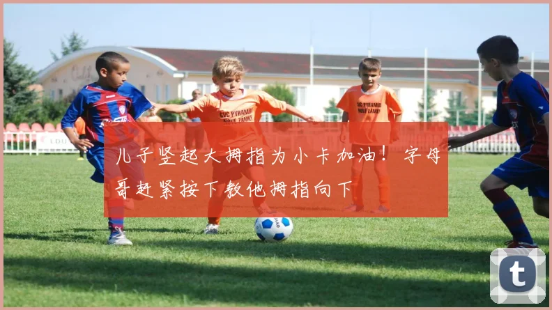 儿子竖起大拇指为小卡加油！字母哥赶紧按下教他拇指向下