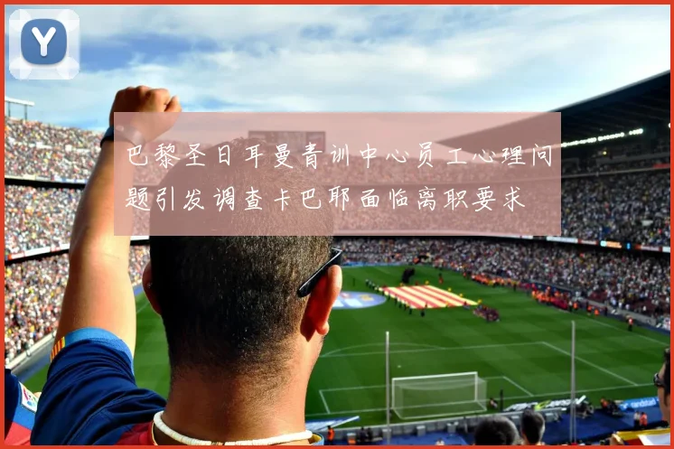 巴黎圣日耳曼青训中心员工心理问题引发调查卡巴耶面临离职要求
