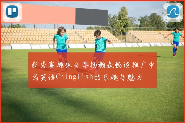 新秀赛趣味分享杨瀚森畅谈推广中式英语Chinglish的乐趣与魅力