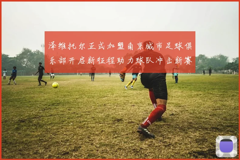 泽维托尔正式加盟南京城市足球俱乐部开启新征程助力球队冲击新赛季