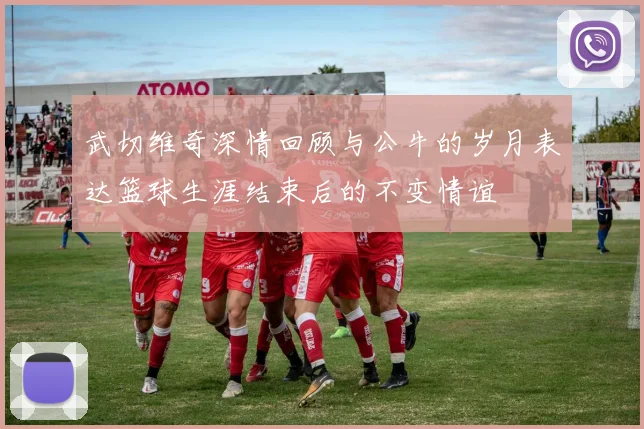 武切维奇深情回顾与公牛的岁月表达篮球生涯结束后的不变情谊