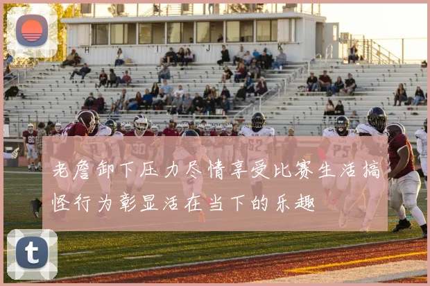 老詹卸下压力尽情享受比赛生活搞怪行为彰显活在当下的乐趣