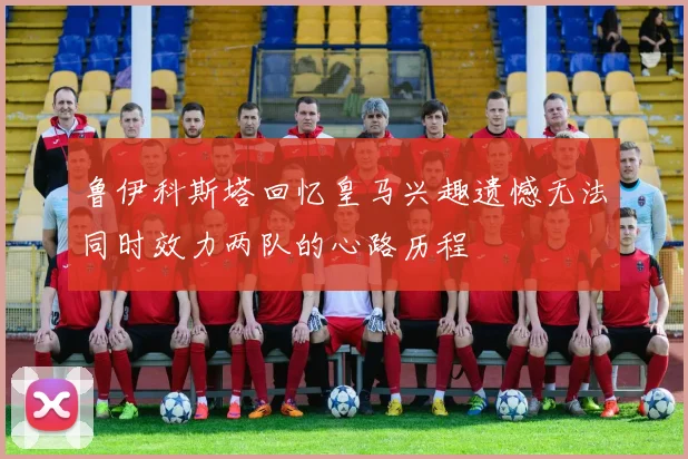 鲁伊科斯塔回忆皇马兴趣遗憾无法同时效力两队的心路历程