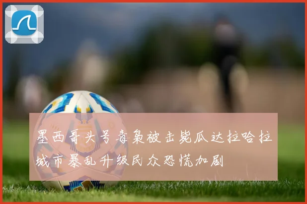墨西哥头号毒枭被击毙瓜达拉哈拉城市暴乱升级民众恐慌加剧
