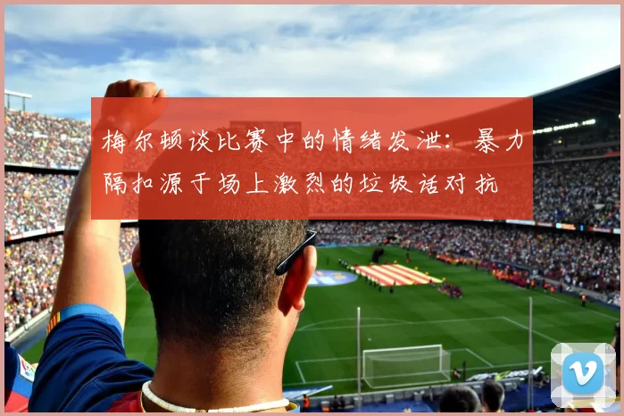 梅尔顿谈比赛中的情绪发泄：暴力隔扣源于场上激烈的垃圾话对抗
