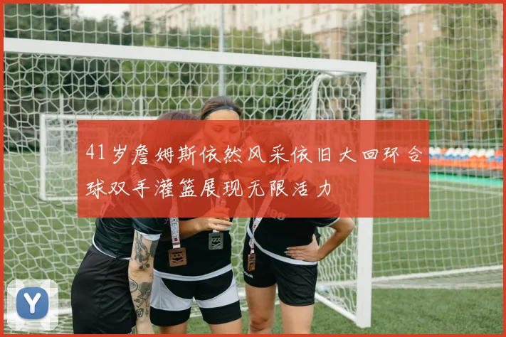 41岁詹姆斯依然风采依旧大回环合球双手灌篮展现无限活力