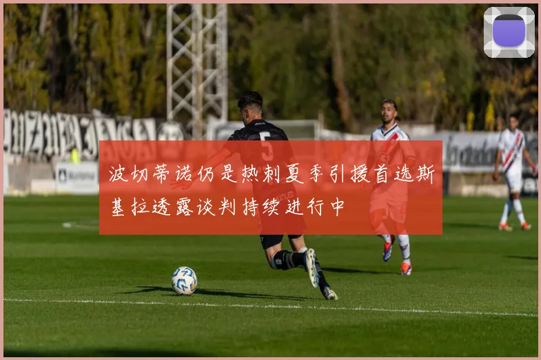 波切蒂诺仍是热刺夏季引援首选斯基拉透露谈判持续进行中