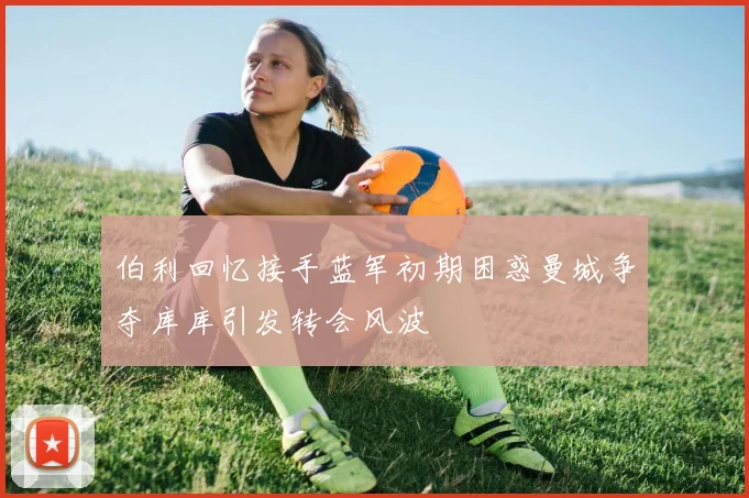伯利回忆接手蓝军初期困惑曼城争夺库库引发转会风波