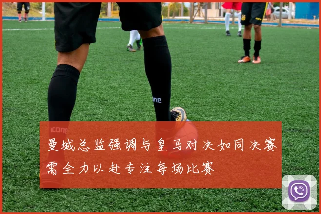 曼城总监强调与皇马对决如同决赛需全力以赴专注每场比赛