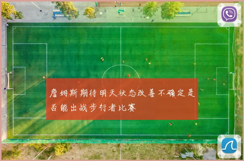 詹姆斯期待明天状态改善不确定是否能出战步行者比赛