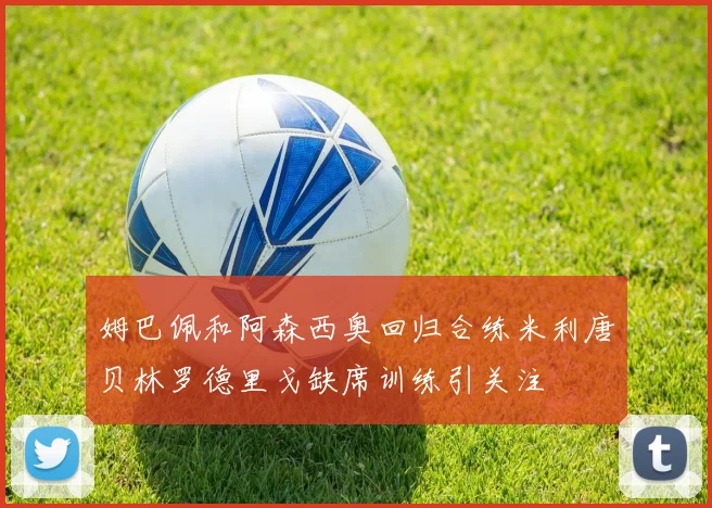 姆巴佩和阿森西奥回归合练米利唐贝林罗德里戈缺席训练引关注